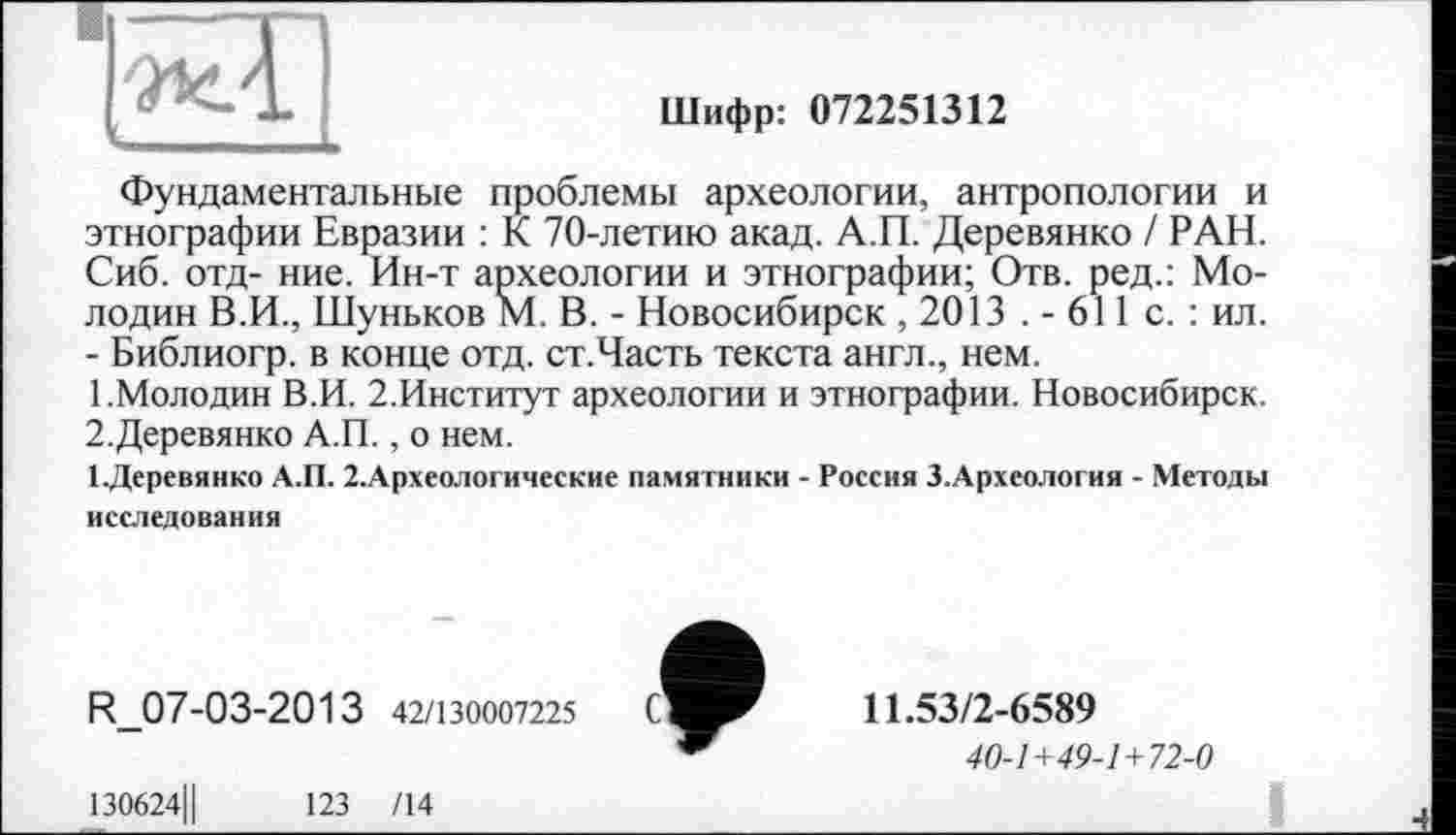 ﻿Шифр: 072251312
Фундаментальные проблемы археологии, антропологии и этнографии Евразии : К 70-летию акад. А.П. Деревянко / РАН. Сиб. отд- ние. Ин-т археологии и этнографии; Отв. ред.: Мелодии В.И., Шуньков М. В. - Новосибирск , 2013 . - 611 с. : ил. - Библиогр. в конце отд. ст.Часть текста англ., нем.
1.	Молодин В.И. 2.Институт археологии и этнографии. Новосибирск.
2.	Деревянко А.П., о нем.
ЕДеревянко А.П. 2.Археологические памятники - Россия З.Археология - Методы исследования
R_07-03-2013 42/130007225
11.53/2-6589
40-1+49-1+72-0
130624Ц	123 /14